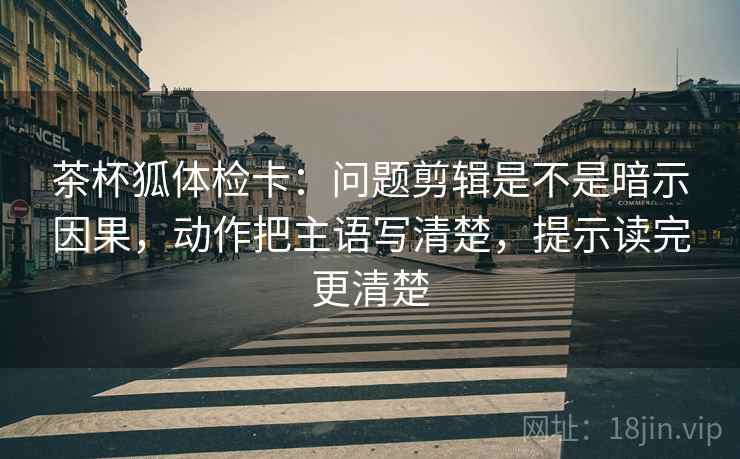 茶杯狐体检卡:问题剪辑是不是暗示因果,动作把主语写清楚,提示读完更清楚 茶杯狐体检卡:问题剪辑是不是暗示因果,动作把主语写清楚,提示读完更清楚