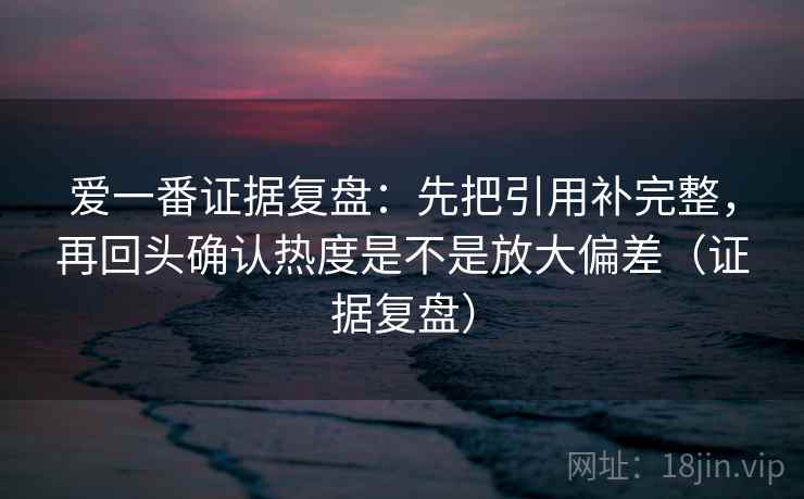 爱一番证据复盘:先把引用补完整,再回头确认热度是不是放大偏差(证据复盘) 爱一番证据复盘:先把引用补完整,再回头确认热度是不是放大偏差(证据复盘)
