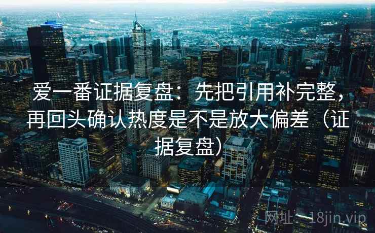 爱一番证据复盘:先把引用补完整,再回头确认热度是不是放大偏差(证据复盘) 爱一番证据复盘:先把引用补完整,再回头确认热度是不是放大偏差(证据复盘)