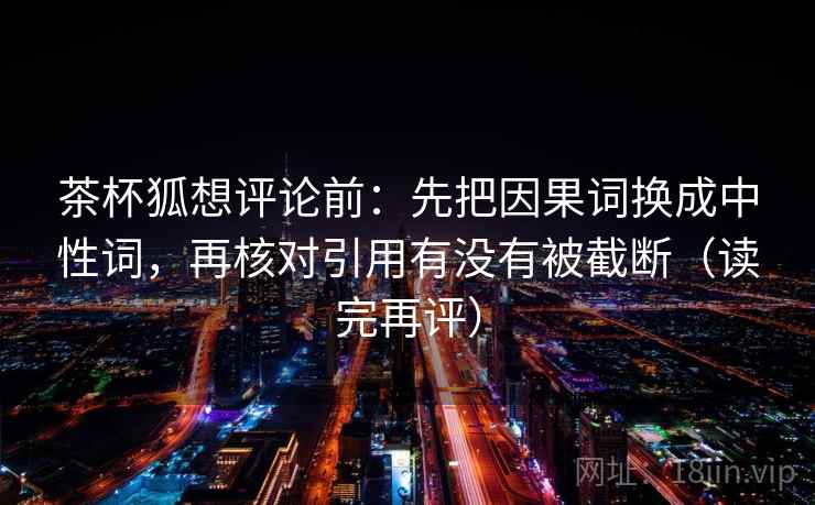 茶杯狐想评论前:先把因果词换成中性词,再核对引用有没有被截断(读完再评) 茶杯狐想评论前:先把因果词换成中性词,再核对引用有没有被截断(读完再评)