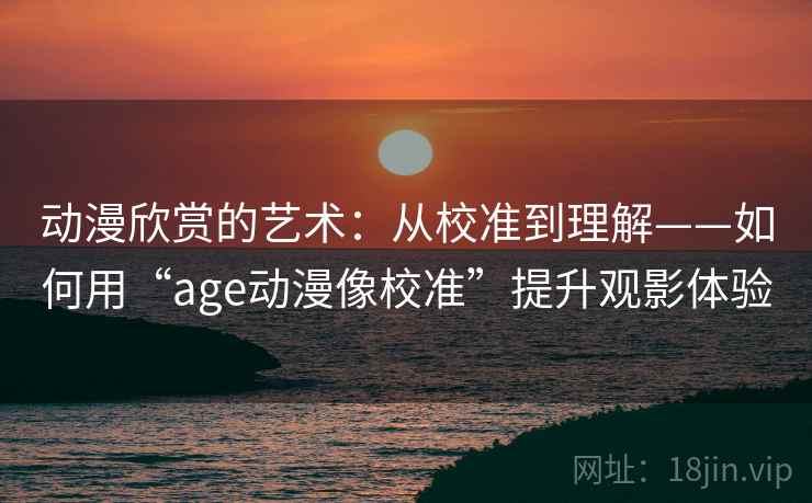 动漫欣赏的艺术:从校准到理解——如何用“age动漫像校准”提升观影体验 动漫欣赏的艺术:从校准到理解——如何用“age动漫像校准”提升观影体验