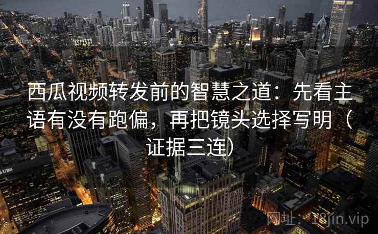 西瓜视频转发前的智慧之道:先看主语有没有跑偏,再把镜头选择写明(证据三连) 西瓜视频转发前的智慧之道:先看主语有没有跑偏,再把镜头选择写明(证据三连)