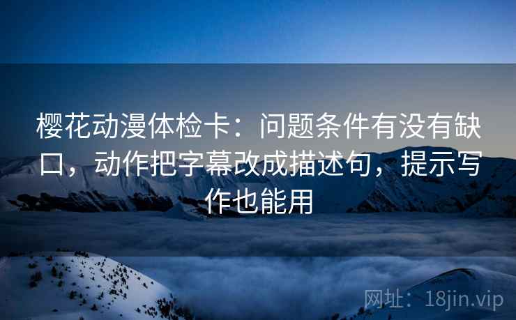 樱花动漫体检卡:问题条件有没有缺口,动作把字幕改成描述句,提示写作也能用 樱花动漫体检卡:问题条件有没有缺口,动作把字幕改成描述句,提示写作也能用