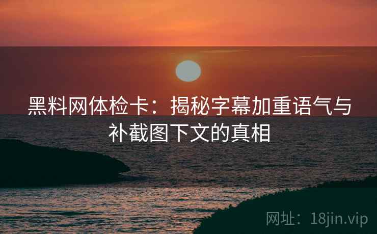 黑料网体检卡：揭秘字幕加重语气与补截图下文的真相