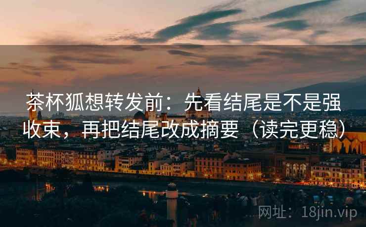 茶杯狐想转发前：先看结尾是不是强收束，再把结尾改成摘要（读完更稳）