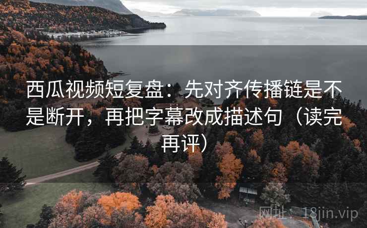 西瓜视频短复盘：先对齐传播链是不是断开，再把字幕改成描述句（读完再评）