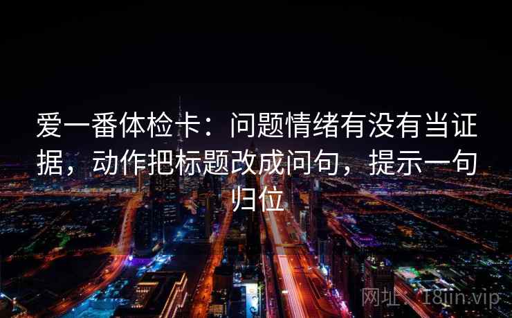 爱一番体检卡：问题情绪有没有当证据，动作把标题改成问句，提示一句归位