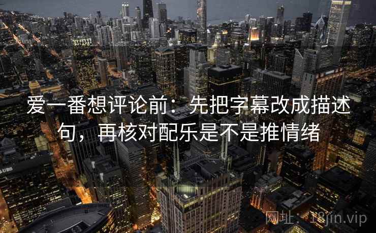 爱一番想评论前：先把字幕改成描述句，再核对配乐是不是推情绪