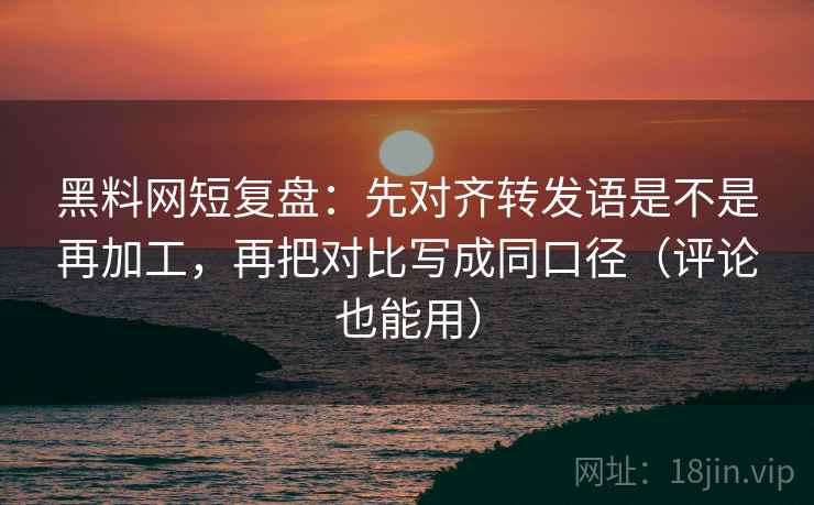 黑料网短复盘：先对齐转发语是不是再加工，再把对比写成同口径（评论也能用）