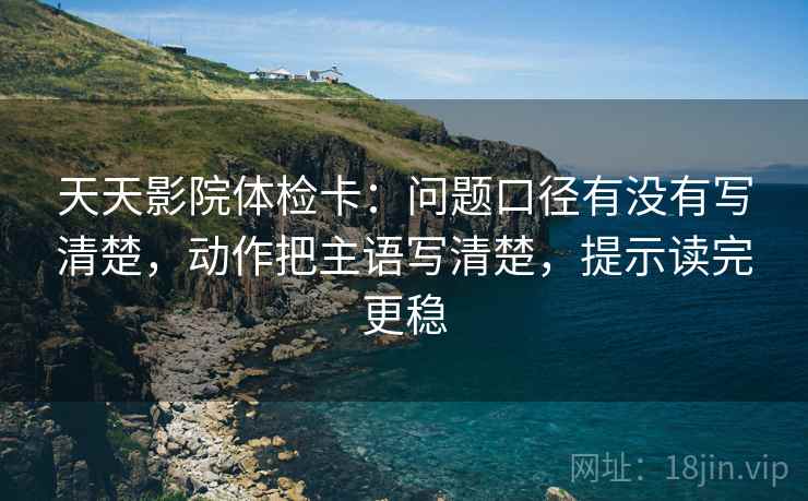 天天影院体检卡：问题口径有没有写清楚，动作把主语写清楚，提示读完更稳