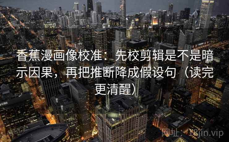 香蕉漫画像校准：先校剪辑是不是暗示因果，再把推断降成假设句（读完更清醒）