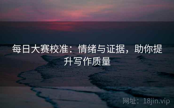 每日大赛校准：情绪与证据，助你提升写作质量