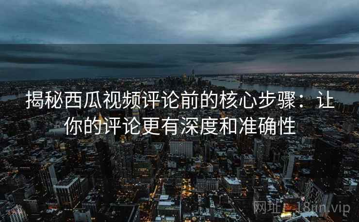 揭秘西瓜视频评论前的核心步骤：让你的评论更有深度和准确性