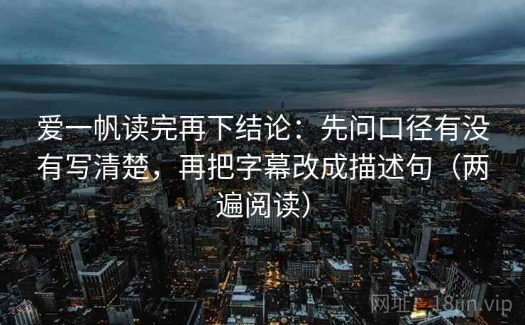 爱一帆读完再下结论：先问口径有没有写清楚，再把字幕改成描述句（两遍阅读）