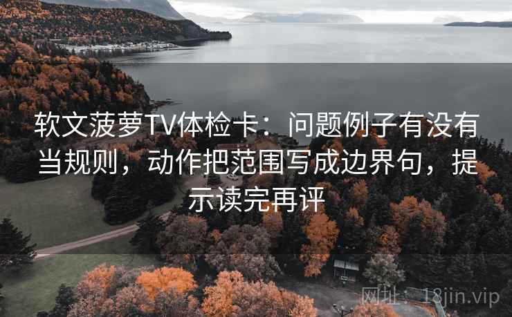 软文菠萝TV体检卡：问题例子有没有当规则，动作把范围写成边界句，提示读完再评