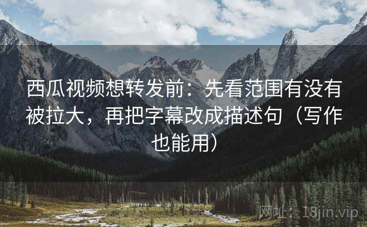 西瓜视频想转发前：先看范围有没有被拉大，再把字幕改成描述句（写作也能用）