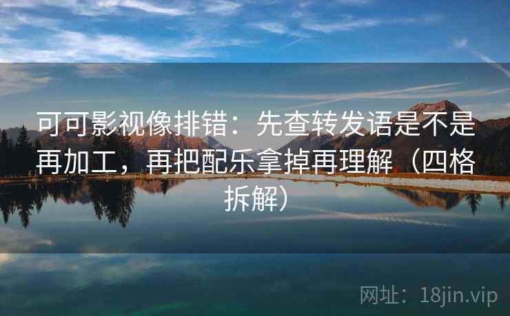 可可影视像排错：先查转发语是不是再加工，再把配乐拿掉再理解（四格拆解）