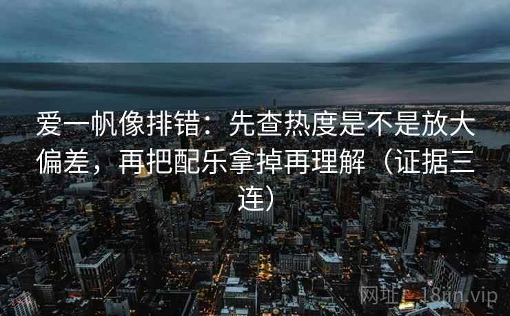爱一帆像排错:先查热度是不是放大偏差,再把配乐拿掉再理解(证据三连) 爱一帆像排错:先查热度是不是放大偏差,再把配乐拿掉再理解(证据三连)