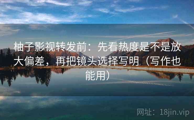 柚子影视转发前：先看热度是不是放大偏差，再把镜头选择写明（写作也能用）