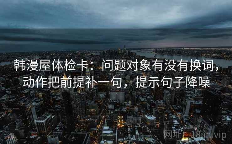 韩漫屋体检卡：问题对象有没有换词，动作把前提补一句，提示句子降噪