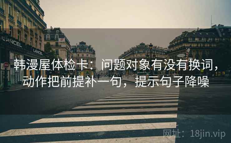 韩漫屋体检卡：问题对象有没有换词，动作把前提补一句，提示句子降噪