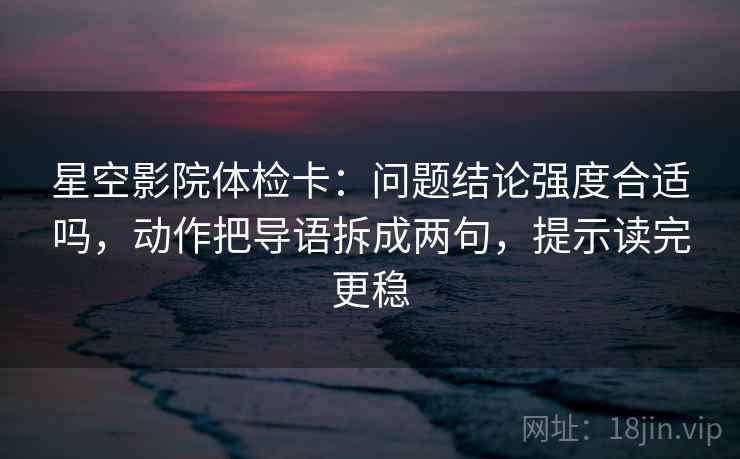 星空影院体检卡：问题结论强度合适吗，动作把导语拆成两句，提示读完更稳