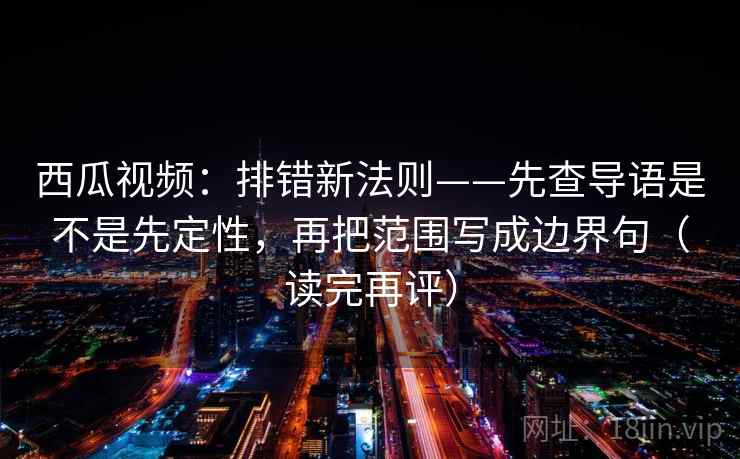 西瓜视频：排错新法则——先查导语是不是先定性，再把范围写成边界句（读完再评）