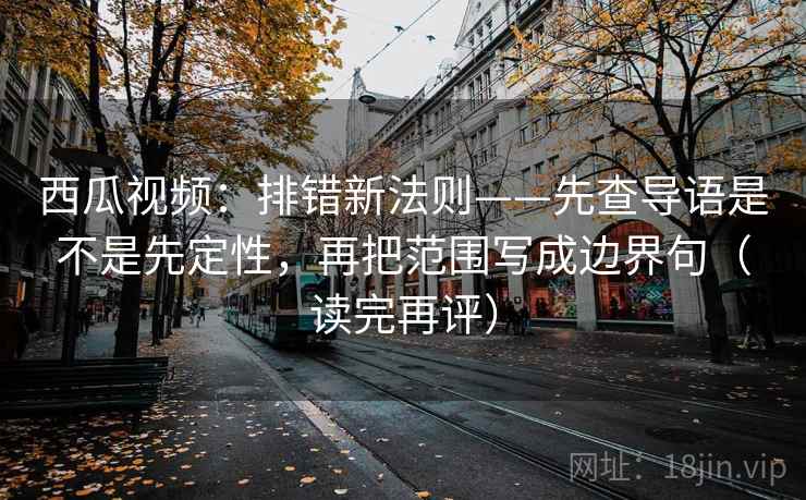 西瓜视频：排错新法则——先查导语是不是先定性，再把范围写成边界句（读完再评）
