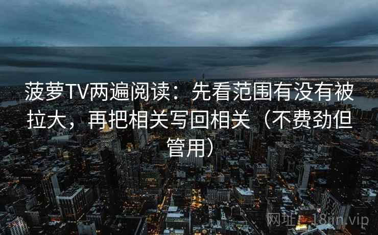 菠萝TV两遍阅读：先看范围有没有被拉大，再把相关写回相关（不费劲但管用）