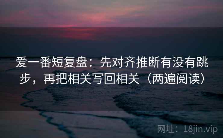 爱一番短复盘：先对齐推断有没有跳步，再把相关写回相关（两遍阅读）