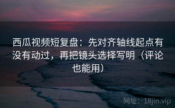 西瓜视频短复盘：先对齐轴线起点有没有动过，再把镜头选择写明（评论也能用）
