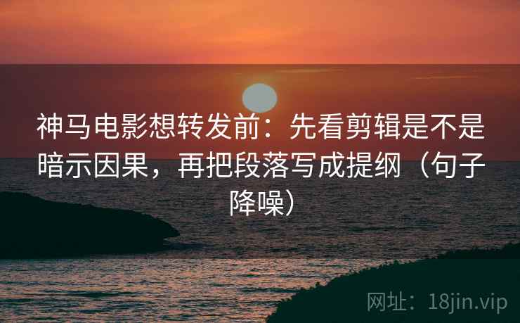 神马电影想转发前：先看剪辑是不是暗示因果，再把段落写成提纲（句子降噪）