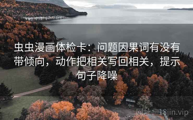 虫虫漫画体检卡：问题因果词有没有带倾向，动作把相关写回相关，提示句子降噪