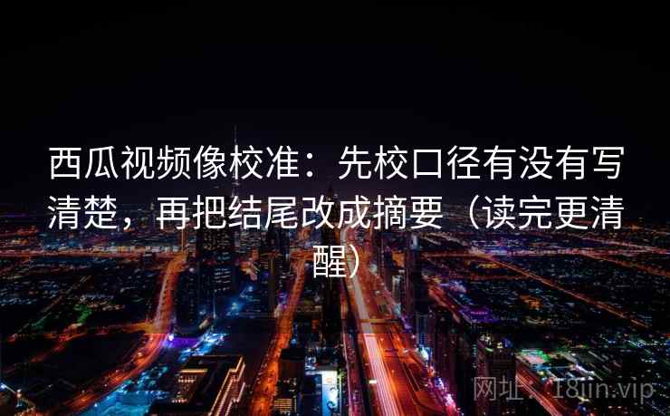 西瓜视频像校准：先校口径有没有写清楚，再把结尾改成摘要（读完更清醒）