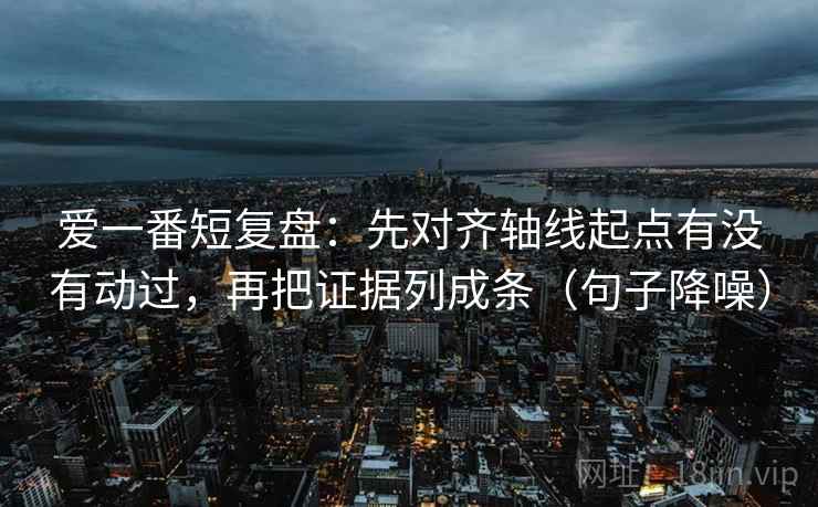 爱一番短复盘：先对齐轴线起点有没有动过，再把证据列成条（句子降噪）