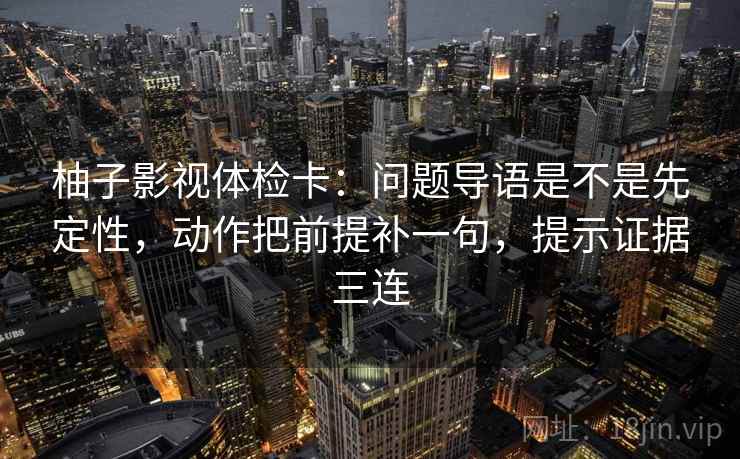 柚子影视体检卡：问题导语是不是先定性，动作把前提补一句，提示证据三连