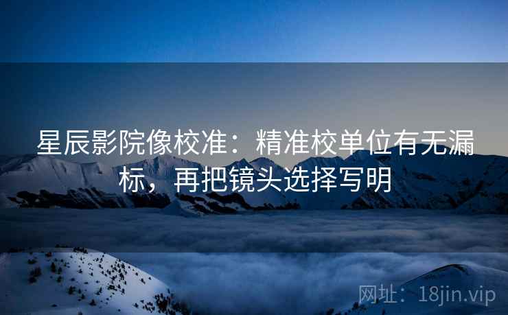 星辰影院像校准：精准校单位有无漏标，再把镜头选择写明