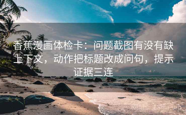 香蕉漫画体检卡：问题截图有没有缺上下文，动作把标题改成问句，提示证据三连