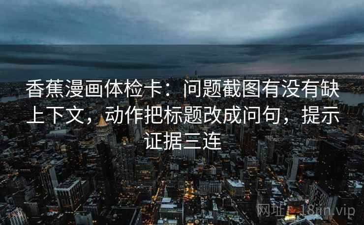 香蕉漫画体检卡：问题截图有没有缺上下文，动作把标题改成问句，提示证据三连