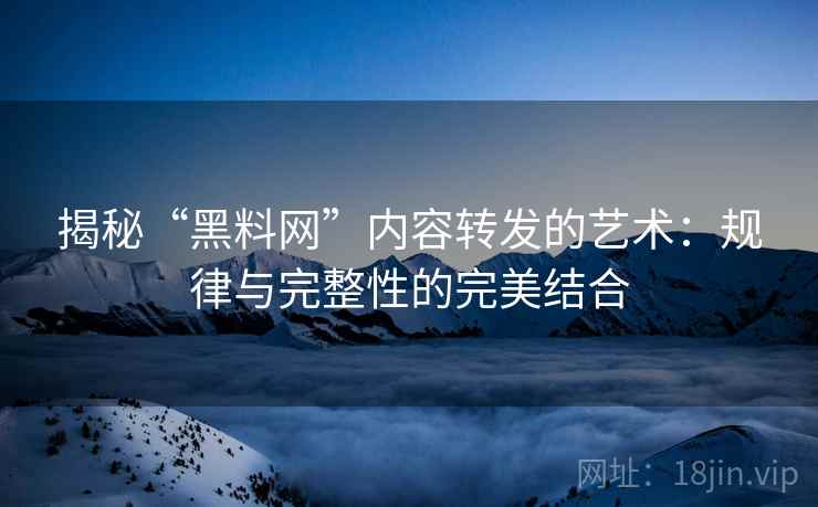 揭秘“黑料网”内容转发的艺术：规律与完整性的完美结合