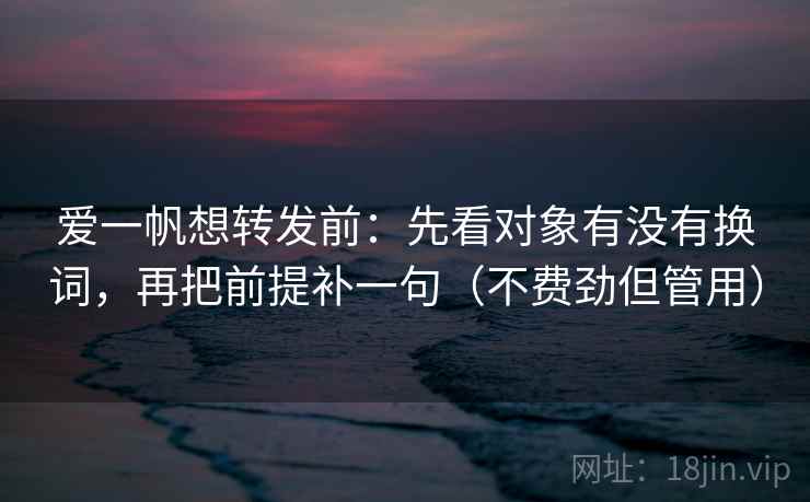 爱一帆想转发前：先看对象有没有换词，再把前提补一句（不费劲但管用）