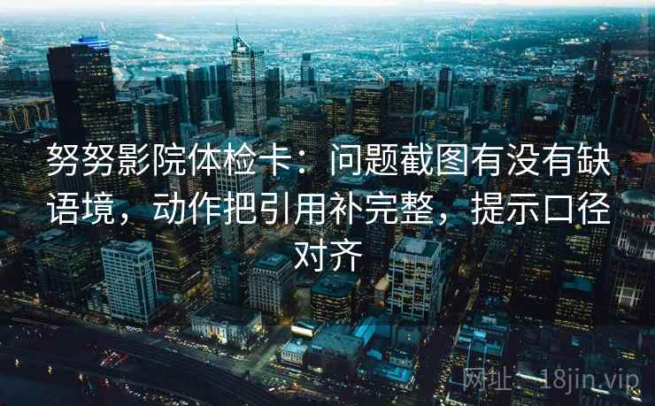 努努影院体检卡：问题截图有没有缺语境，动作把引用补完整，提示口径对齐