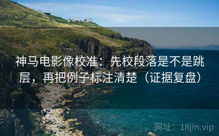 神马电影像校准：先校段落是不是跳层，再把例子标注清楚（证据复盘）