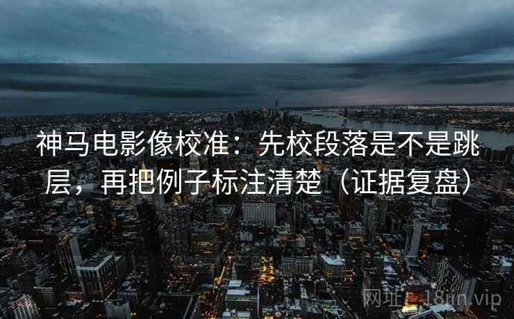 神马电影像校准：先校段落是不是跳层，再把例子标注清楚（证据复盘）