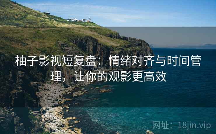 柚子影视短复盘：情绪对齐与时间管理，让你的观影更高效