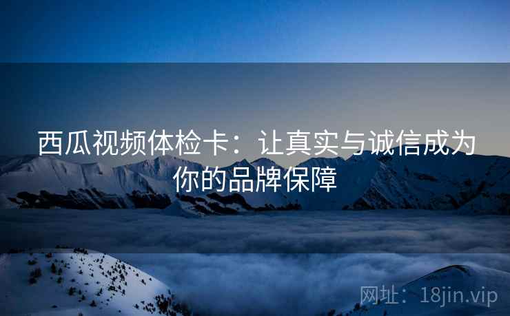 西瓜视频体检卡：让真实与诚信成为你的品牌保障