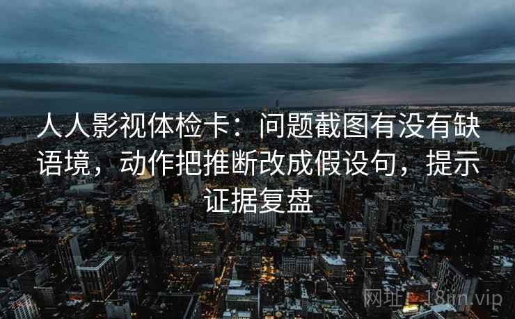 人人影视体检卡：问题截图有没有缺语境，动作把推断改成假设句，提示证据复盘