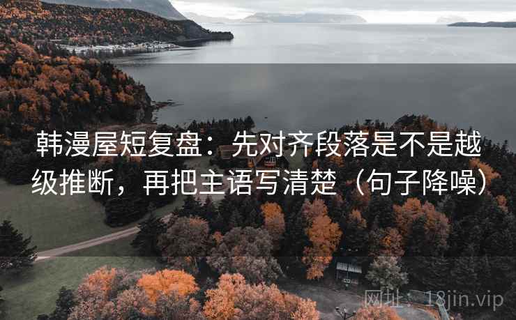 韩漫屋短复盘：先对齐段落是不是越级推断，再把主语写清楚（句子降噪）