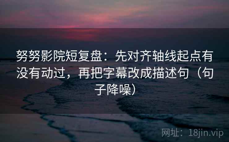 努努影院短复盘：先对齐轴线起点有没有动过，再把字幕改成描述句（句子降噪）