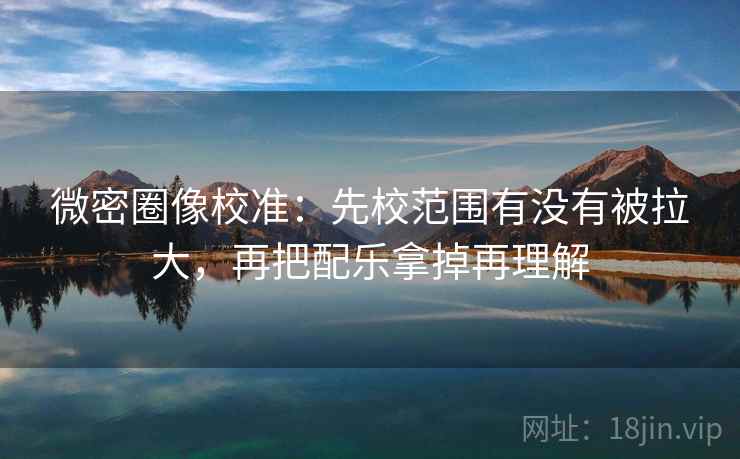 微密圈像校准：先校范围有没有被拉大，再把配乐拿掉再理解